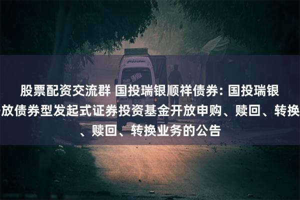 股票配资交流群 国投瑞银顺祥债券: 国投瑞银顺祥定期开放债券型发起式证券投资基金开放申购、赎回、转换业务的公告