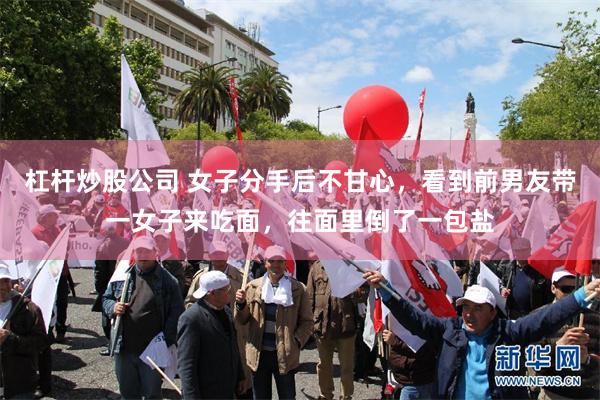 杠杆炒股公司 女子分手后不甘心，看到前男友带一女子来吃面，往面里倒了一包盐