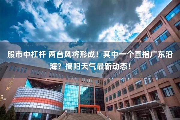 股市中杠杆 两台风将形成！其中一个直指广东沿海？揭阳天气最新动态！