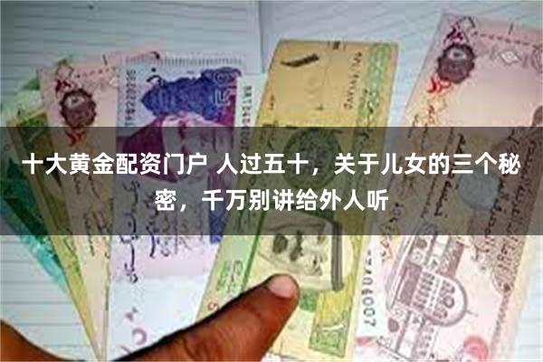 十大黄金配资门户 人过五十，关于儿女的三个秘密，千万别讲给外人听