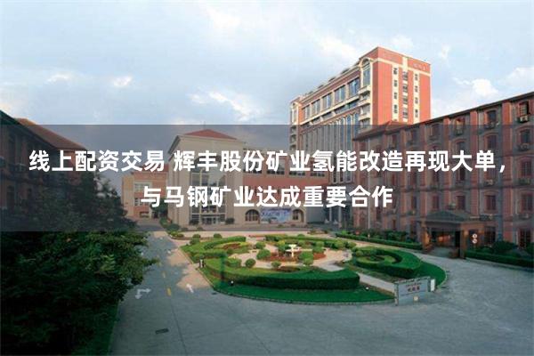 线上配资交易 辉丰股份矿业氢能改造再现大单，与马钢矿业达成重要合作