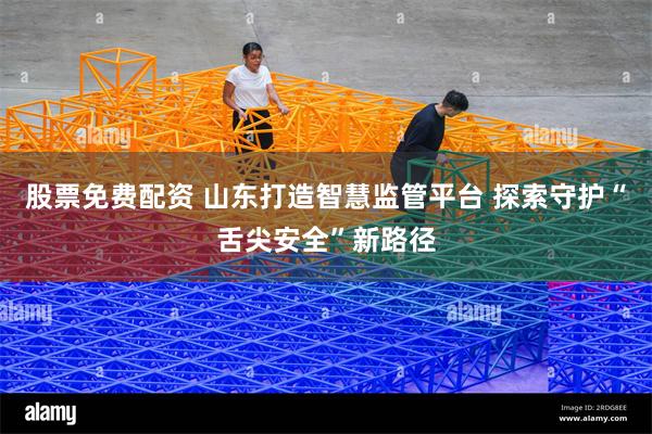股票免费配资 山东打造智慧监管平台 探索守护“舌尖安全”新路径