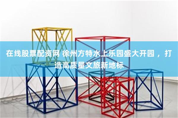 在线股票配资网 徐州方特水上乐园盛大开园 ，打造高质量文旅新地标