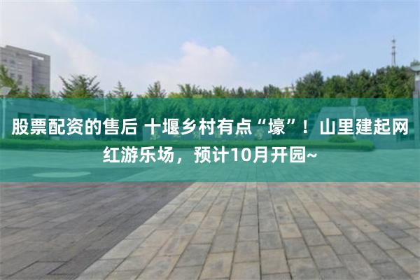 股票配资的售后 十堰乡村有点“壕”！山里建起网红游乐场，预计10月开园~