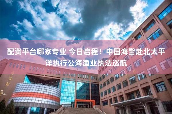 配资平台哪家专业 今日启程！中国海警赴北太平洋执行公海渔业执法巡航