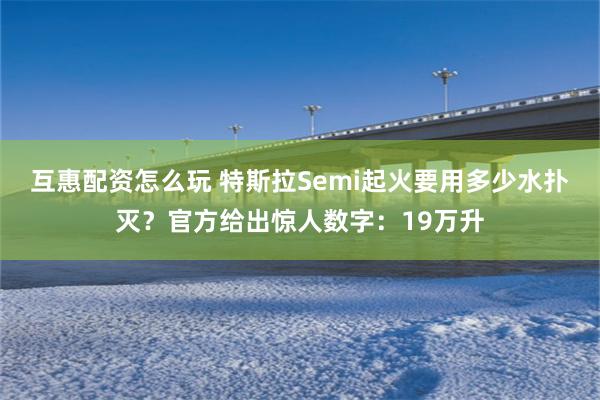 互惠配资怎么玩 特斯拉Semi起火要用多少水扑灭？官方给出惊人数字：19万升