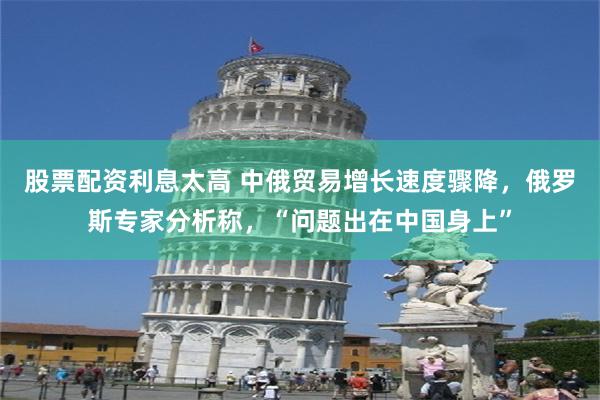 股票配资利息太高 中俄贸易增长速度骤降，俄罗斯专家分析称，“问题出在中国身上”