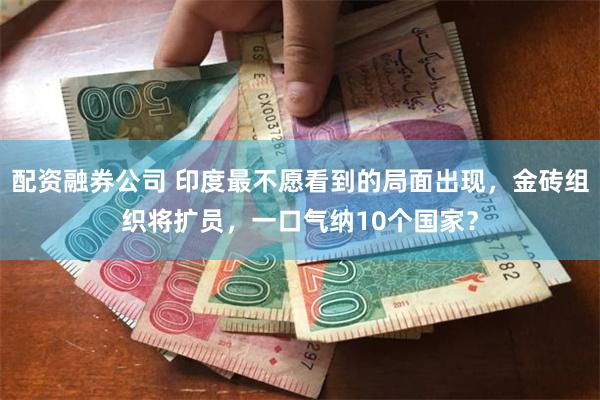 配资融券公司 印度最不愿看到的局面出现，金砖组织将扩员，一口气纳10个国家？