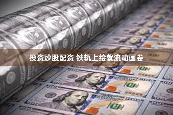投资炒股配资 铁轨上绘就流动画卷