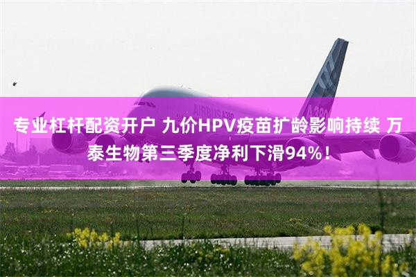 专业杠杆配资开户 九价HPV疫苗扩龄影响持续 万泰生物第三季度净利下滑94%！