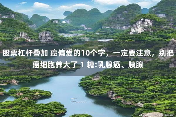 股票杠杆叠加 癌偏爱的10个字，一定要注意，别把癌细胞养大了 1 糖:乳腺癌、胰腺