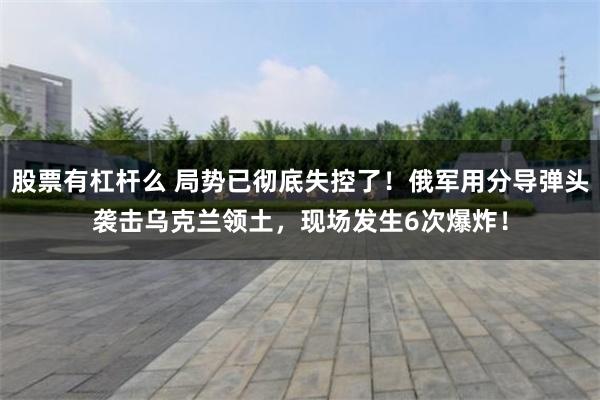 股票有杠杆么 局势已彻底失控了！俄军用分导弹头袭击乌克兰领土，现场发生6次爆炸！
