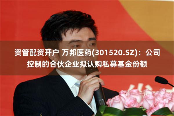 资管配资开户 万邦医药(301520.SZ)：公司控制的合伙企业拟认购私募基金份额