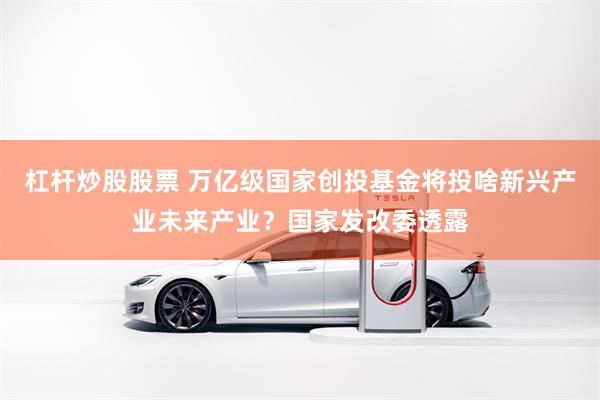 杠杆炒股股票 万亿级国家创投基金将投啥新兴产业未来产业？国家发改委透露