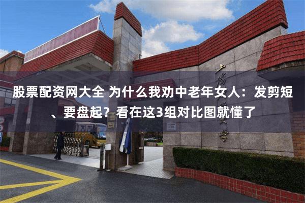 股票配资网大全 为什么我劝中老年女人：发剪短、要盘起？看在这3组对比图就懂了