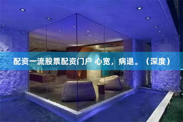 配资一流股票配资门户 心宽，病退。（深度）