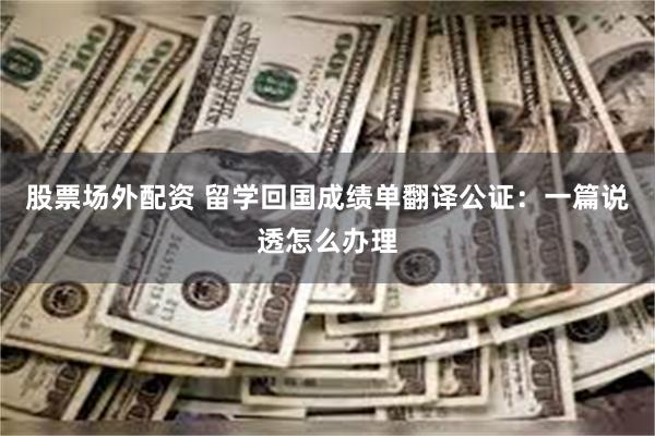 股票场外配资 留学回国成绩单翻译公证：一篇说透怎么办理