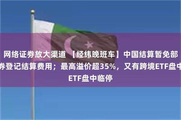 网络证劵放大渠道 【经纬晚班车】中国结算暂免部分债券登记结算费用；最高溢价超35%，又有跨境ETF盘中临停
