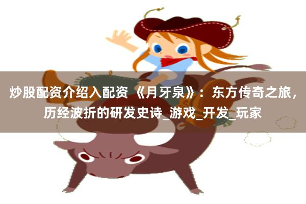 炒股配资介绍入配资 《月牙泉》：东方传奇之旅，历经波折的研发史诗_游戏_开发_玩家