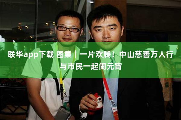 联华app下载 图集｜一片欢腾！中山慈善万人行与市民一起闹元宵