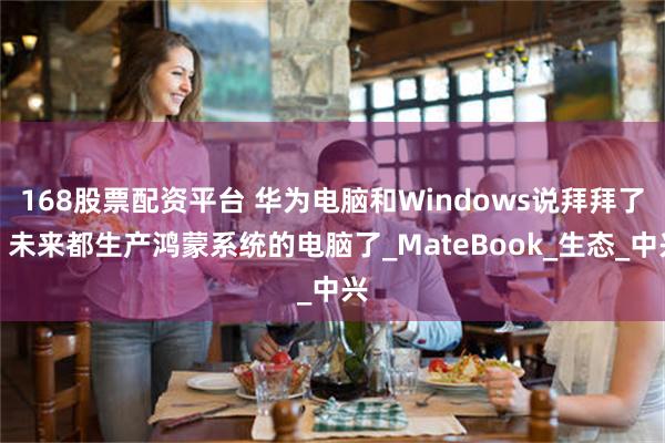 168股票配资平台 华为电脑和Windows说拜拜了！未来都生产鸿蒙系统的电脑了_MateBook_生态_中兴