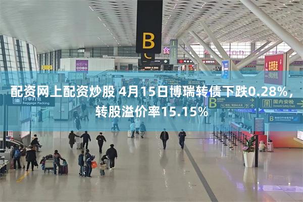配资网上配资炒股 4月15日博瑞转债下跌0.28%，转股溢价率15.15%