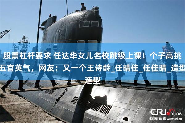 股票杠杆要求 任达华女儿名校跳级上课！个子高挑五官英气，网友：又一个王诗龄_任晴佳_任佳晴_造型