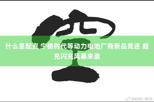 什么是配资 宁德时代等动力电池厂商新品竞逐 超充闪充风暴来袭