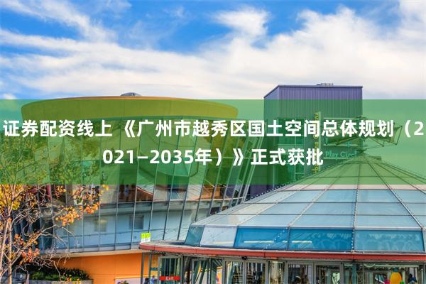 证券配资线上 《广州市越秀区国土空间总体规划（2021—2035年）》正式获批