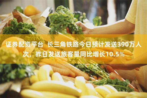 证券配资平台  长三角铁路今日预计发送390万人次，昨日发送旅客量同比增长10.5%