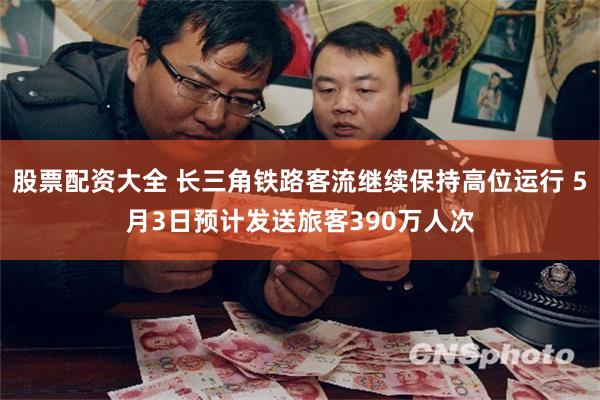 股票配资大全 长三角铁路客流继续保持高位运行 5月3日预计发送旅客390万人次