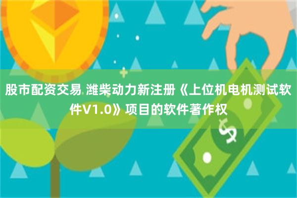 股市配资交易 潍柴动力新注册《上位机电机测试软件V1.0》项目的软件著作权