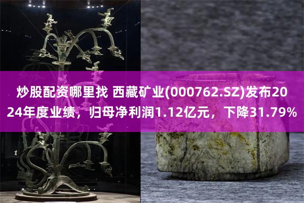 炒股配资哪里找 西藏矿业(000762.SZ)发布2024年度业绩，归母净利润1.12亿元，下降31.79%