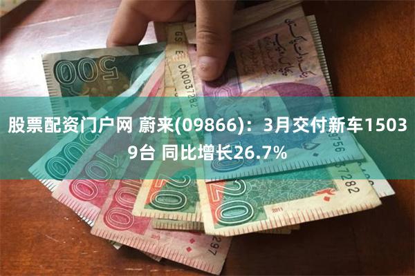 股票配资门户网 蔚来(09866)：3月交付新车15039台 同比增长26.7%