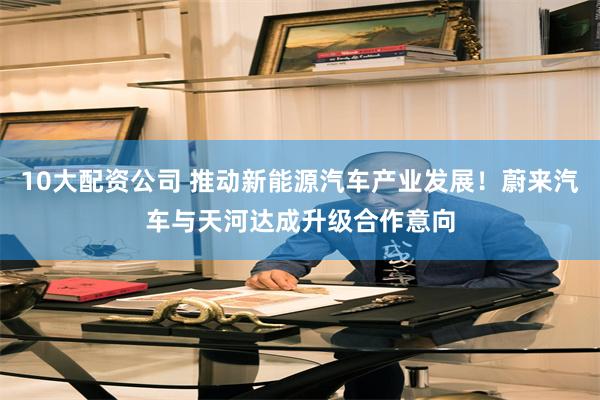 10大配资公司 推动新能源汽车产业发展！蔚来汽车与天河达成升级合作意向
