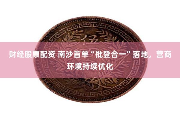 财经股票配资 南沙首单“批登合一”落地，营商环境持续优化