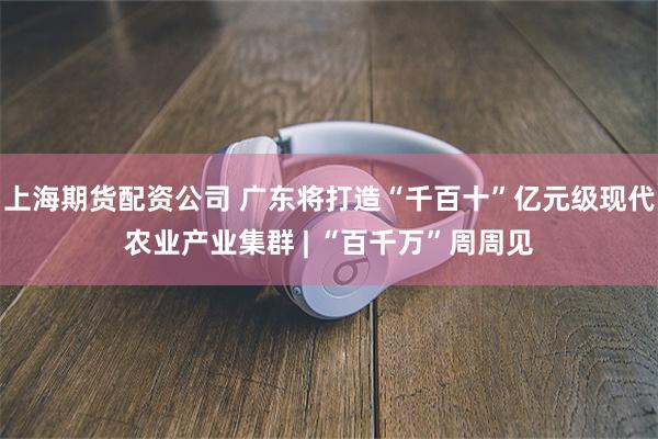 上海期货配资公司 广东将打造“千百十”亿元级现代农业产业集群 | “百千万”周周见