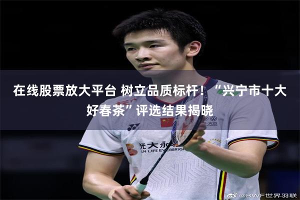 在线股票放大平台 树立品质标杆！“兴宁市十大好春茶”评选结果揭晓