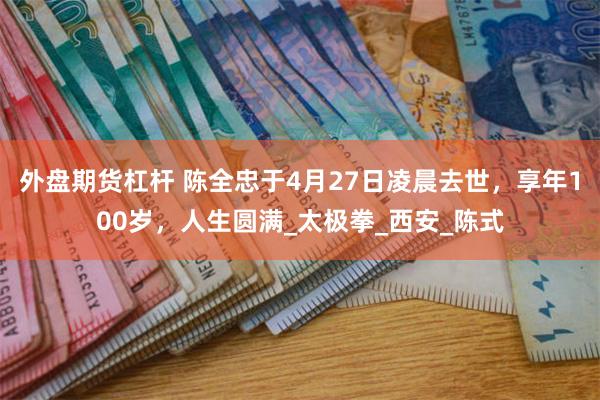 外盘期货杠杆 陈全忠于4月27日凌晨去世，享年100岁，人生圆满_太极拳_西安_陈式