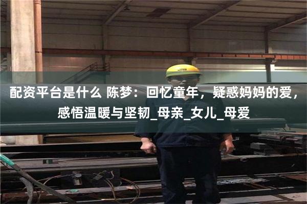 配资平台是什么 陈梦：回忆童年，疑惑妈妈的爱，感悟温暖与坚韧_母亲_女儿_母爱