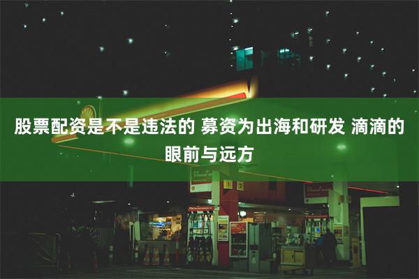 股票配资是不是违法的 募资为出海和研发 滴滴的眼前与远方