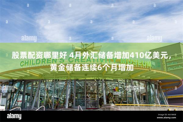 股票配资哪里好 4月外汇储备增加410亿美元，黄金储备连续6个月增加