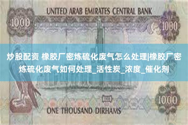 炒股配资 橡胶厂密炼硫化废气怎么处理|橡胶厂密炼硫化废气如何处理_活性炭_浓度_催化剂