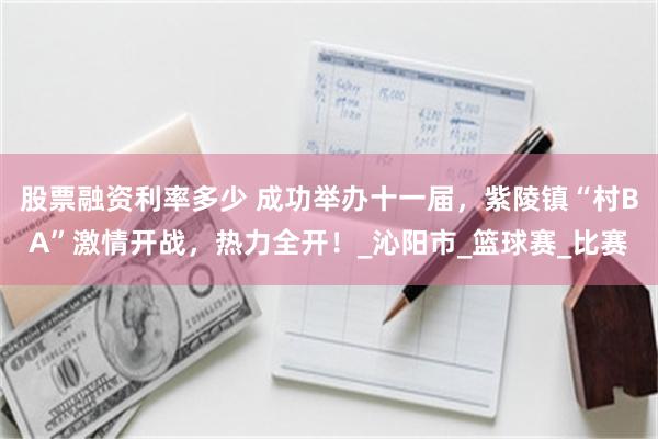 股票融资利率多少 成功举办十一届，紫陵镇“村BA”激情开战，热力全开！_沁阳市_篮球赛_比赛