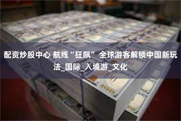 配资炒股中心 航线“狂飙” 全球游客解锁中国新玩法_国际_入境游_文化
