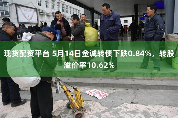 现货配资平台 5月14日金诚转债下跌0.84%，转股溢价率10.62%