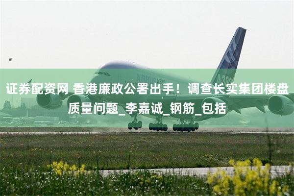 证券配资网 香港廉政公署出手！调查长实集团楼盘质量问题_李嘉诚_钢筋_包括