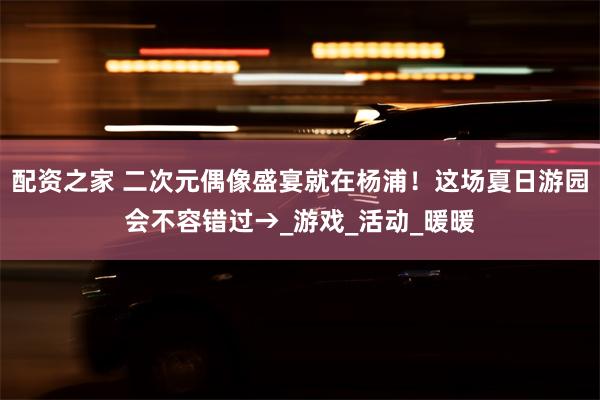配资之家 二次元偶像盛宴就在杨浦！这场夏日游园会不容错过→_游戏_活动_暖暖