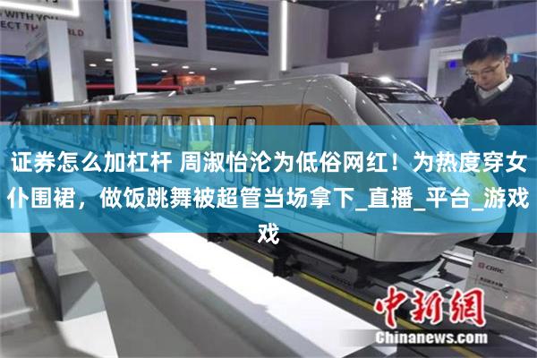 证券怎么加杠杆 周淑怡沦为低俗网红！为热度穿女仆围裙，做饭跳舞被超管当场拿下_直播_平台_游戏