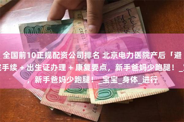 全国前10正规配资公司排名 北京电力医院产后「避坑指南」！出院手续 + 出生证办理 + 康复要点，新手爸妈少跑腿！_宝宝_身体_进行